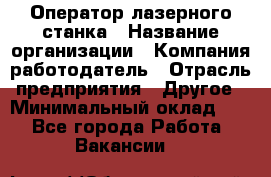 Оператор лазерного станка › Название организации ­ Компания-работодатель › Отрасль предприятия ­ Другое › Минимальный оклад ­ 1 - Все города Работа » Вакансии   